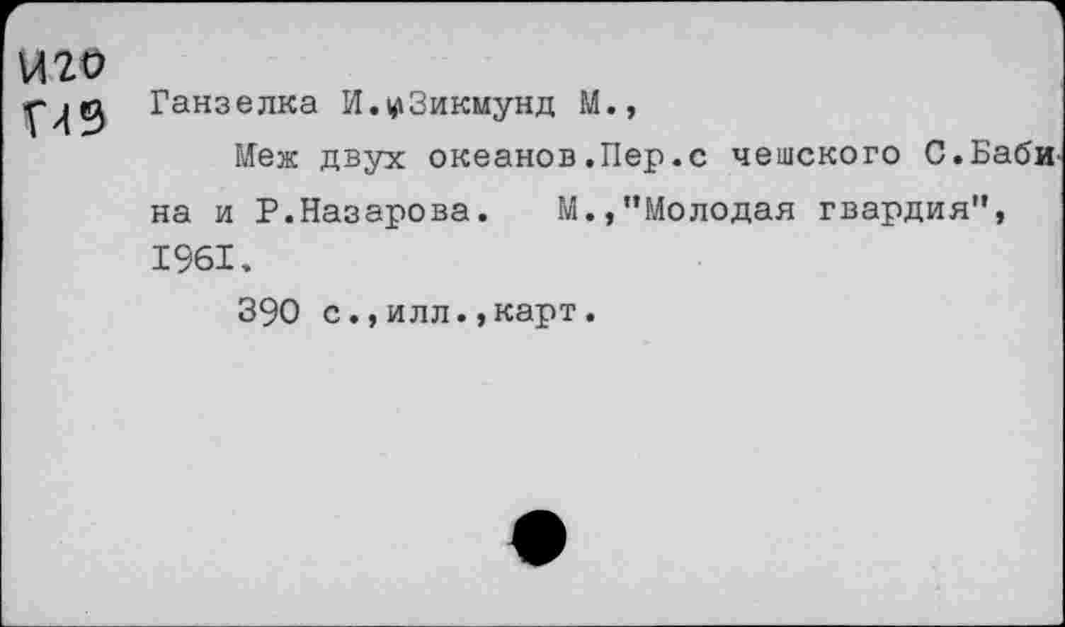 ﻿и го П9	Ганзелка И.^Зикмунд М., Меж двух океанов.Пер.с чешского С.Бабина и Р.Назарова. М.,"Молодая гвардия", 1961. 390 с.,илл.,карт.